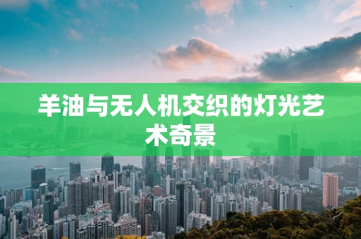 羊油与无人机交织的灯光艺术奇景