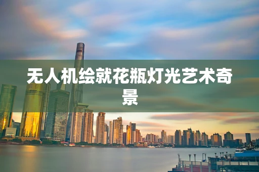 无人机绘就花瓶灯光艺术奇景