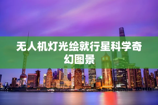 无人机灯光绘就行星科学奇幻图景