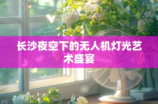 长沙夜空下的无人机灯光艺术盛宴