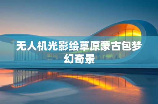 无人机光影绘草原蒙古包梦幻奇景