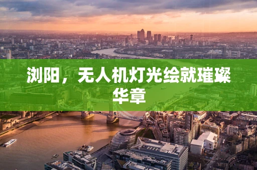 浏阳，无人机灯光绘就璀璨华章