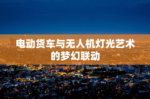 电动货车与无人机灯光艺术的梦幻联动