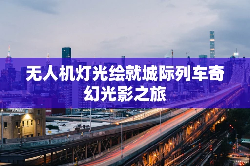 无人机灯光绘就城际列车奇幻光影之旅