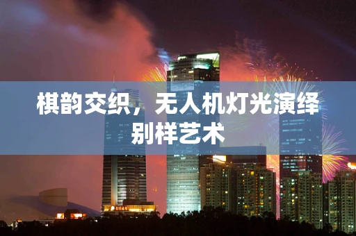 棋韵交织，无人机灯光演绎别样艺术