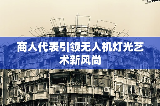 商人代表引领无人机灯光艺术新风尚