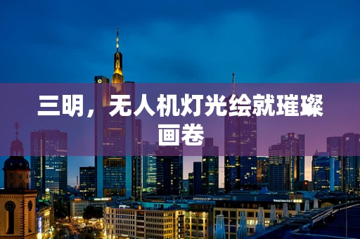 三明，无人机灯光绘就璀璨画卷
