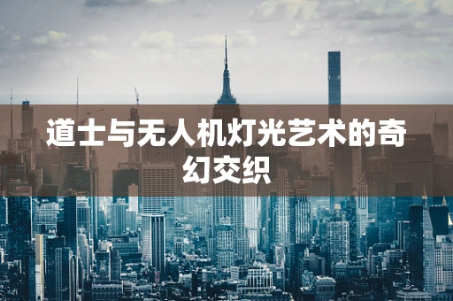 道士与无人机灯光艺术的奇幻交织