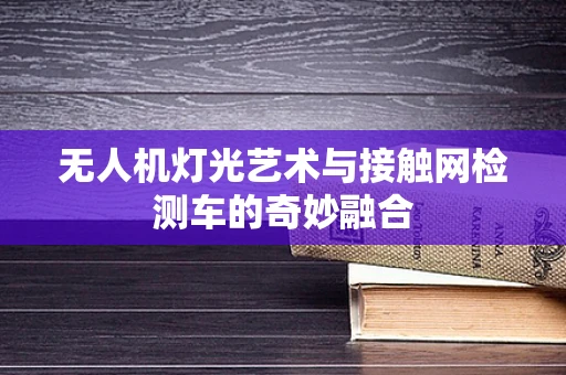 无人机灯光艺术与接触网检测车的奇妙融合