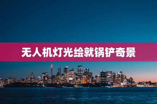 无人机灯光绘就锅铲奇景
