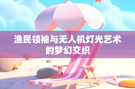 渔民领袖与无人机灯光艺术的梦幻交织