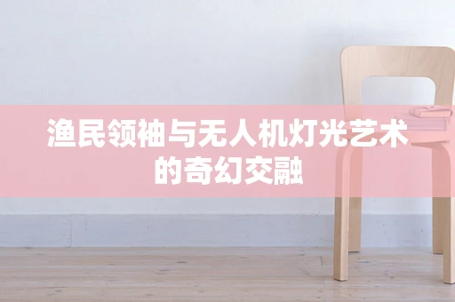 渔民领袖与无人机灯光艺术的奇幻交融