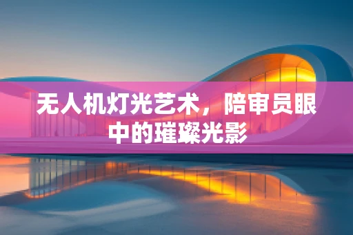 无人机灯光艺术，陪审员眼中的璀璨光影