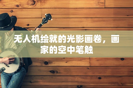 无人机绘就的光影画卷，画家的空中笔触
