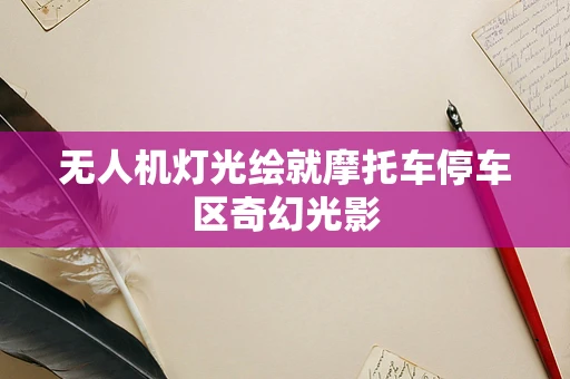 无人机灯光绘就摩托车停车区奇幻光影