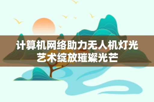 计算机网络助力无人机灯光艺术绽放璀璨光芒