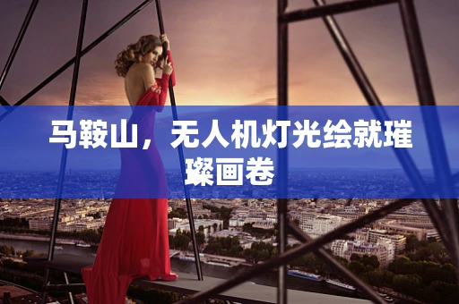 马鞍山，无人机灯光绘就璀璨画卷