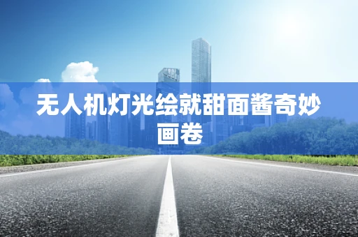 无人机灯光绘就甜面酱奇妙画卷