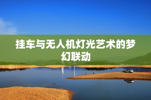 挂车与无人机灯光艺术的梦幻联动