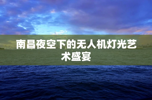 南昌夜空下的无人机灯光艺术盛宴