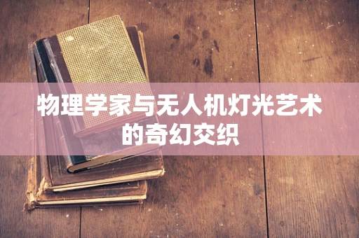 物理学家与无人机灯光艺术的奇幻交织