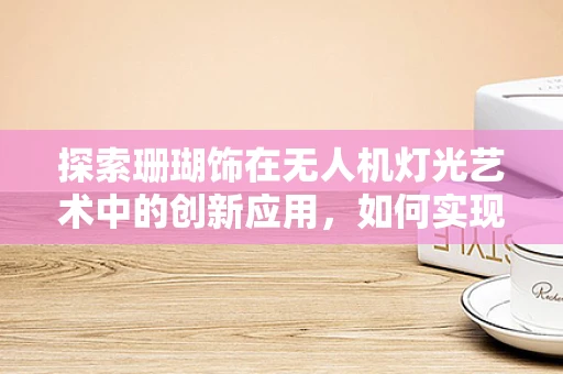 探索珊瑚饰在无人机灯光艺术中的创新应用，如何实现水下光影的梦幻奇景？