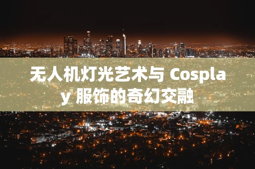 无人机灯光艺术与 Cosplay 服饰的奇幻交融